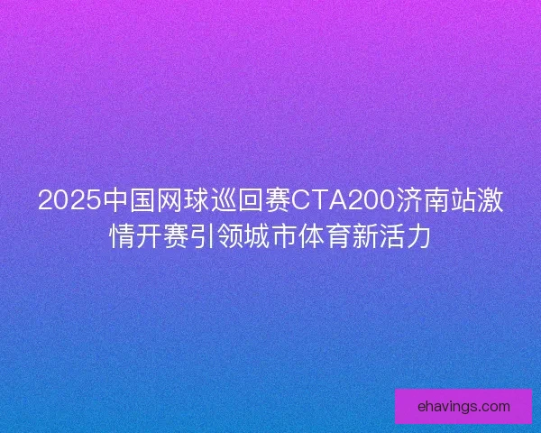 2025中国网球巡回赛CTA200济南站激情开赛引领城市体育新活力
